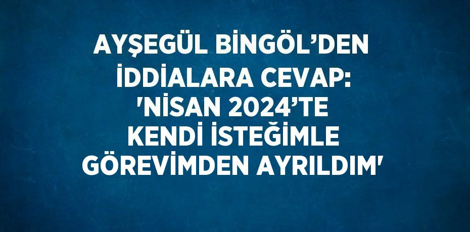 AYŞEGÜL BİNGÖL’DEN İDDİALARA CEVAP: 'NİSAN 2024’TE KENDİ İSTEĞİMLE GÖREVİMDEN AYRILDIM'