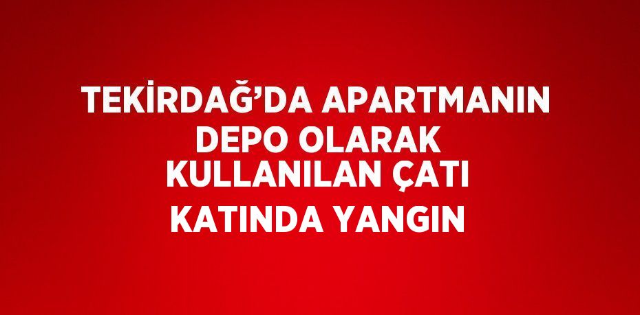 TEKİRDAĞ’DA APARTMANIN DEPO OLARAK KULLANILAN ÇATI KATINDA YANGIN