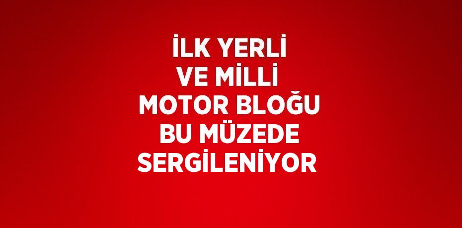 İLK YERLİ VE MİLLİ MOTOR BLOĞU BU MÜZEDE SERGİLENİYOR