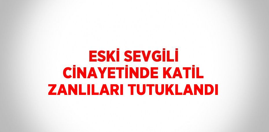 ESKİ SEVGİLİ CİNAYETİNDE KATİL ZANLILARI TUTUKLANDI