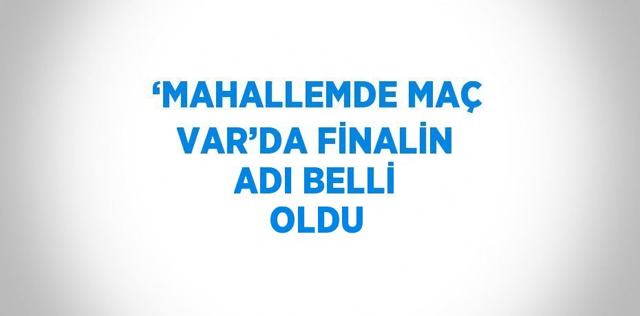 ‘MAHALLEMDE MAÇ VAR’DA FİNALİN ADI BELLİ OLDU