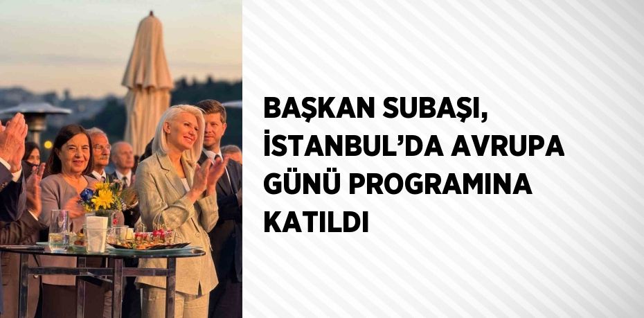 BAŞKAN SUBAŞI, İSTANBUL’DA AVRUPA GÜNÜ PROGRAMINA KATILDI