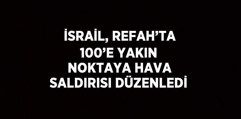 İSRAİL, REFAH’TA 100’E YAKIN NOKTAYA HAVA SALDIRISI DÜZENLEDİ