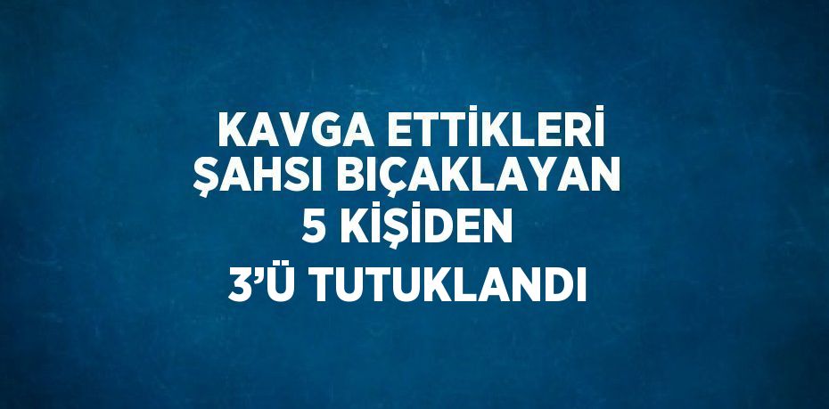 KAVGA ETTİKLERİ ŞAHSI BIÇAKLAYAN 5 KİŞİDEN 3’Ü TUTUKLANDI