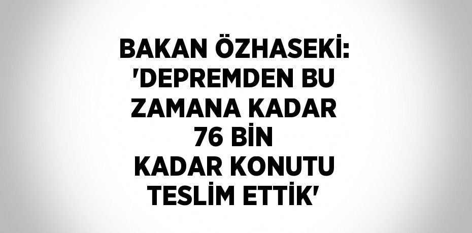 BAKAN ÖZHASEKİ: 'DEPREMDEN BU ZAMANA KADAR 76 BİN KADAR KONUTU TESLİM ETTİK'