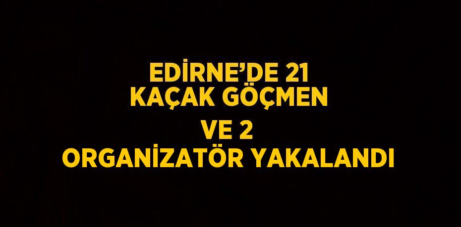 EDİRNE’DE 21 KAÇAK GÖÇMEN VE 2 ORGANİZATÖR YAKALANDI