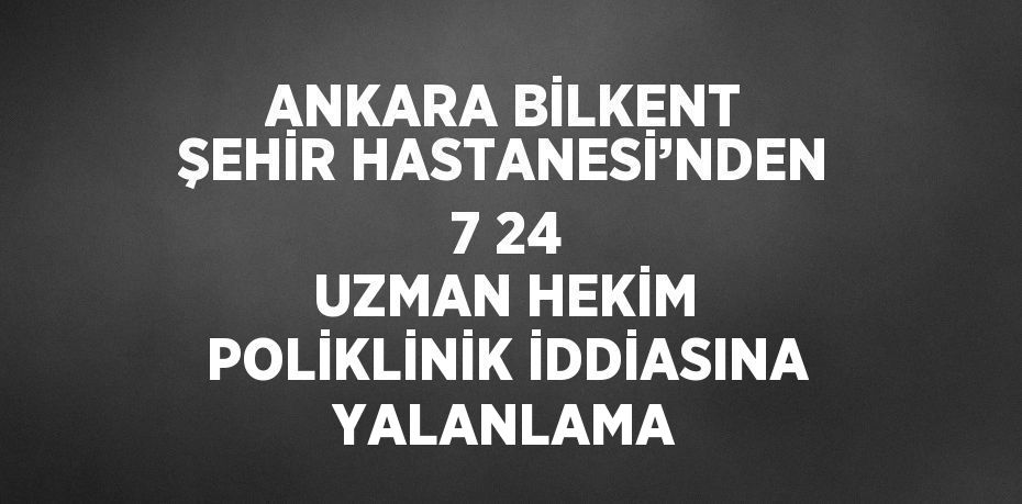 ANKARA BİLKENT ŞEHİR HASTANESİ’NDEN 7 24 UZMAN HEKİM POLİKLİNİK İDDİASINA YALANLAMA