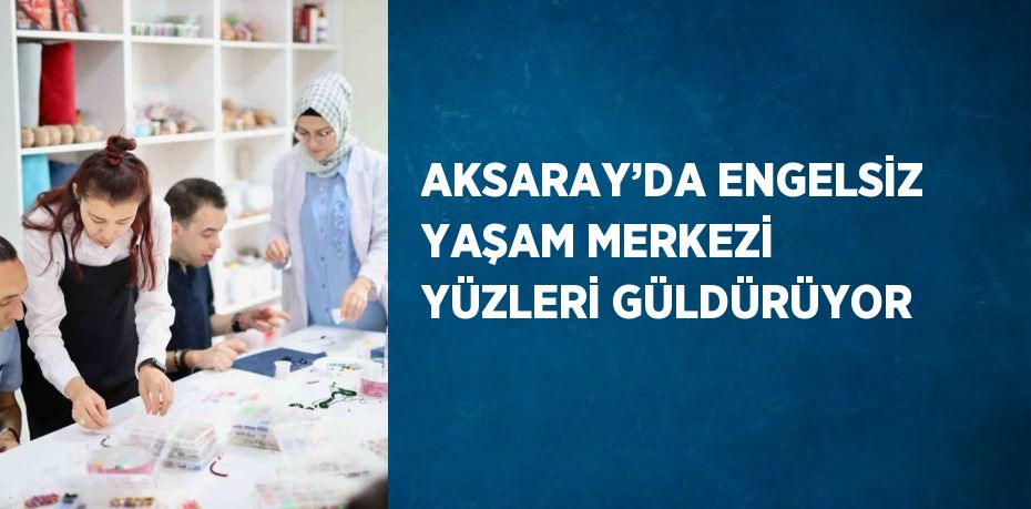 AKSARAY’DA ENGELSİZ YAŞAM MERKEZİ YÜZLERİ GÜLDÜRÜYOR