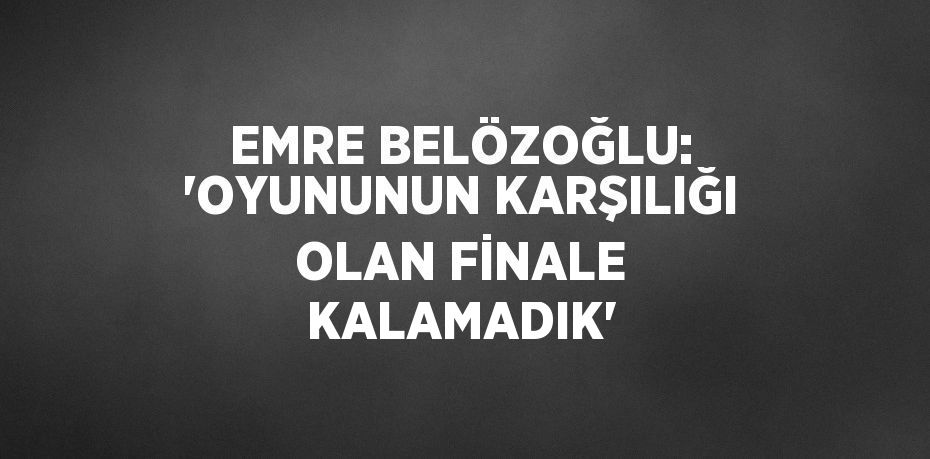 EMRE BELÖZOĞLU: 'OYUNUNUN KARŞILIĞI OLAN FİNALE KALAMADIK'