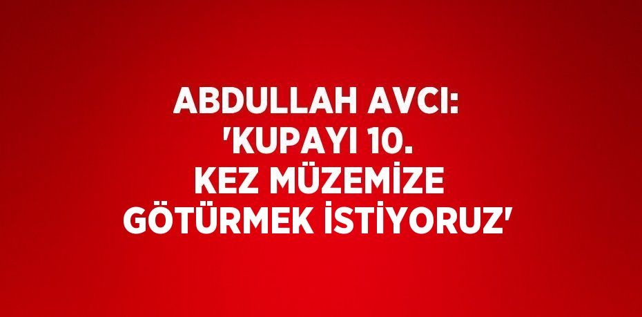 ABDULLAH AVCI: 'KUPAYI 10. KEZ MÜZEMİZE GÖTÜRMEK İSTİYORUZ'