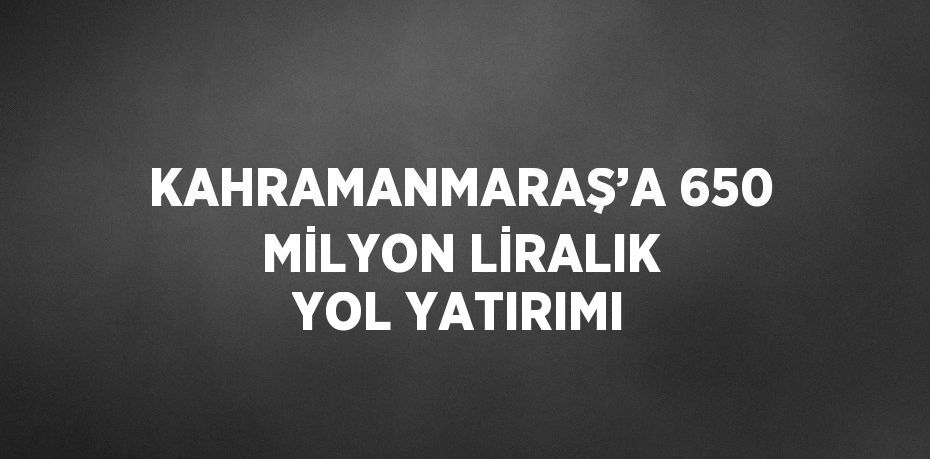 KAHRAMANMARAŞ’A 650 MİLYON LİRALIK YOL YATIRIMI