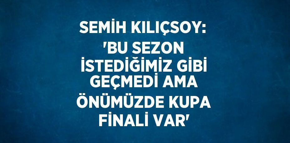 SEMİH KILIÇSOY: 'BU SEZON İSTEDİĞİMİZ GİBİ GEÇMEDİ AMA ÖNÜMÜZDE KUPA FİNALİ VAR'