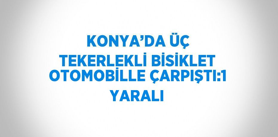 KONYA’DA ÜÇ TEKERLEKLİ BİSİKLET OTOMOBİLLE ÇARPIŞTI:1 YARALI