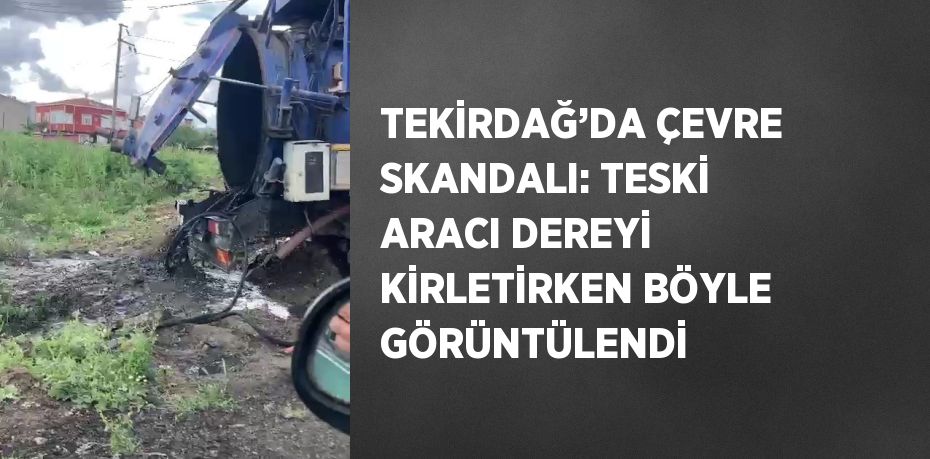 TEKİRDAĞ’DA ÇEVRE SKANDALI: TESKİ ARACI DEREYİ KİRLETİRKEN BÖYLE GÖRÜNTÜLENDİ