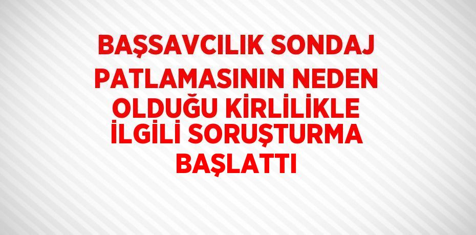 BAŞSAVCILIK SONDAJ PATLAMASININ NEDEN OLDUĞU KİRLİLİKLE İLGİLİ SORUŞTURMA BAŞLATTI