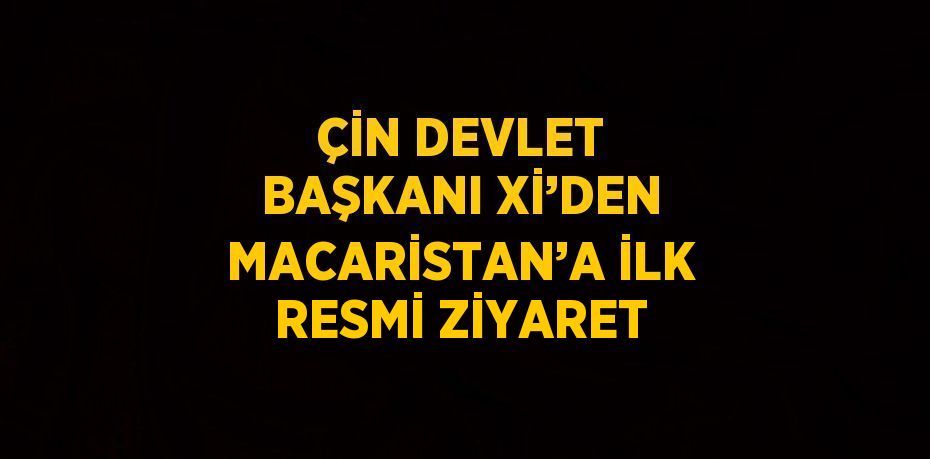 ÇİN DEVLET BAŞKANI Xİ’DEN MACARİSTAN’A İLK RESMİ ZİYARET