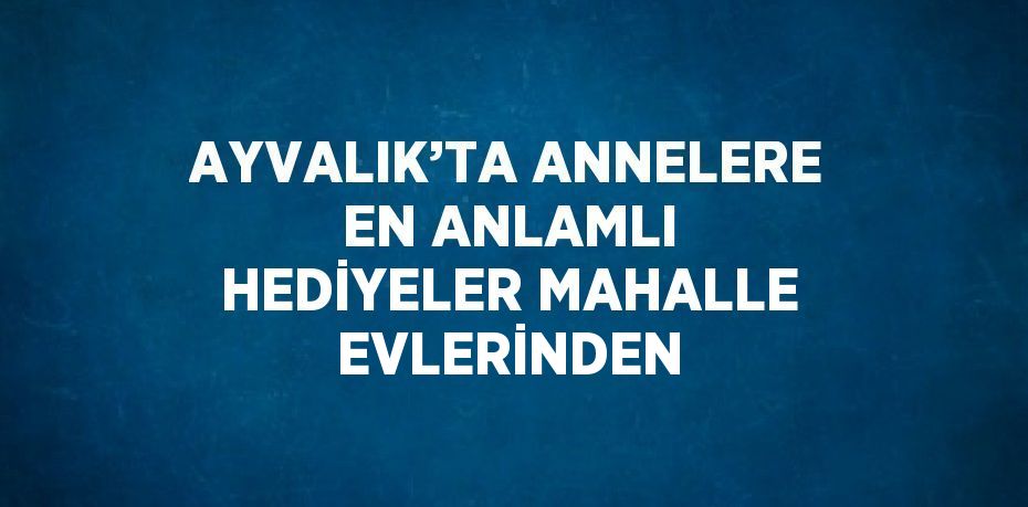 AYVALIK’TA ANNELERE EN ANLAMLI HEDİYELER MAHALLE EVLERİNDEN