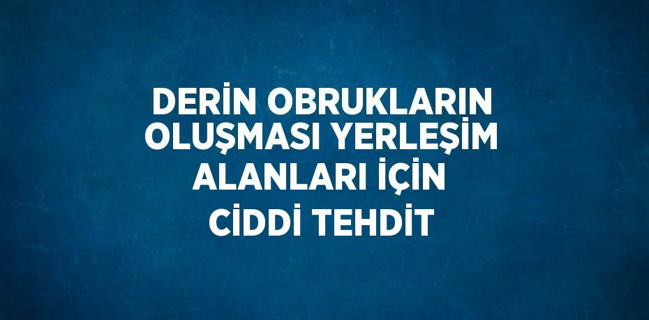 DERİN OBRUKLARIN OLUŞMASI YERLEŞİM ALANLARI İÇİN CİDDİ TEHDİT