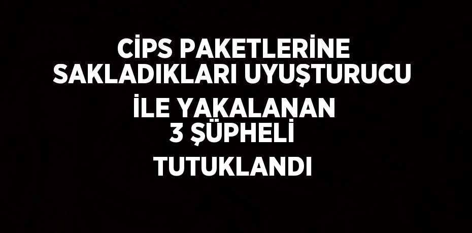 CİPS PAKETLERİNE SAKLADIKLARI UYUŞTURUCU İLE YAKALANAN 3 ŞÜPHELİ TUTUKLANDI