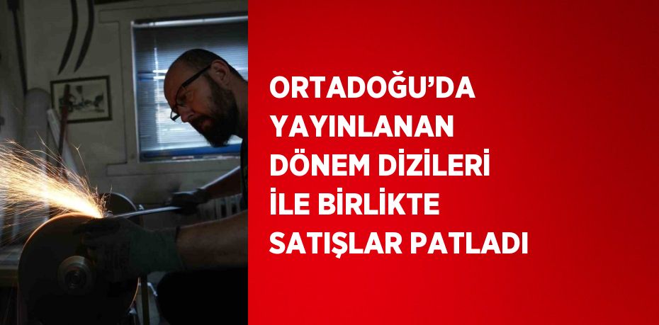 ORTADOĞU’DA YAYINLANAN DÖNEM DİZİLERİ İLE BİRLİKTE SATIŞLAR PATLADI