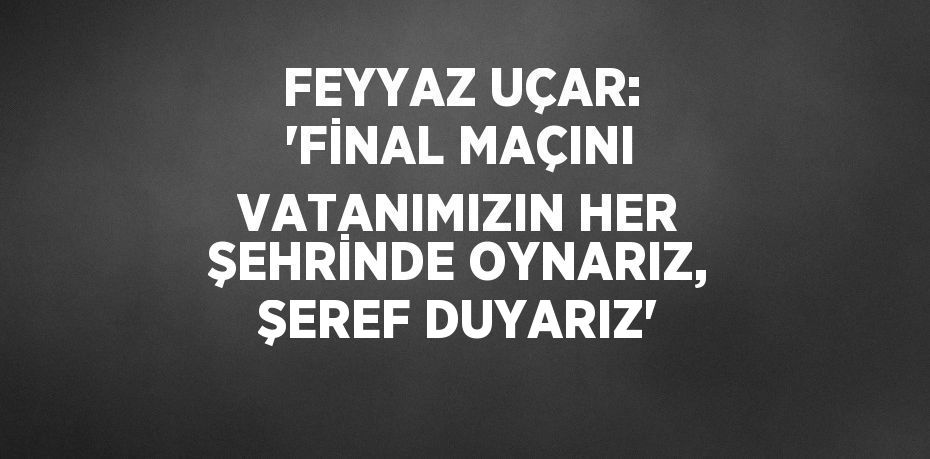 FEYYAZ UÇAR: 'FİNAL MAÇINI VATANIMIZIN HER ŞEHRİNDE OYNARIZ, ŞEREF DUYARIZ'