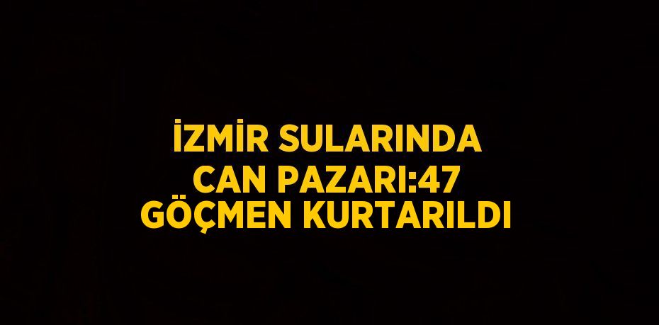 İZMİR SULARINDA CAN PAZARI:47 GÖÇMEN KURTARILDI