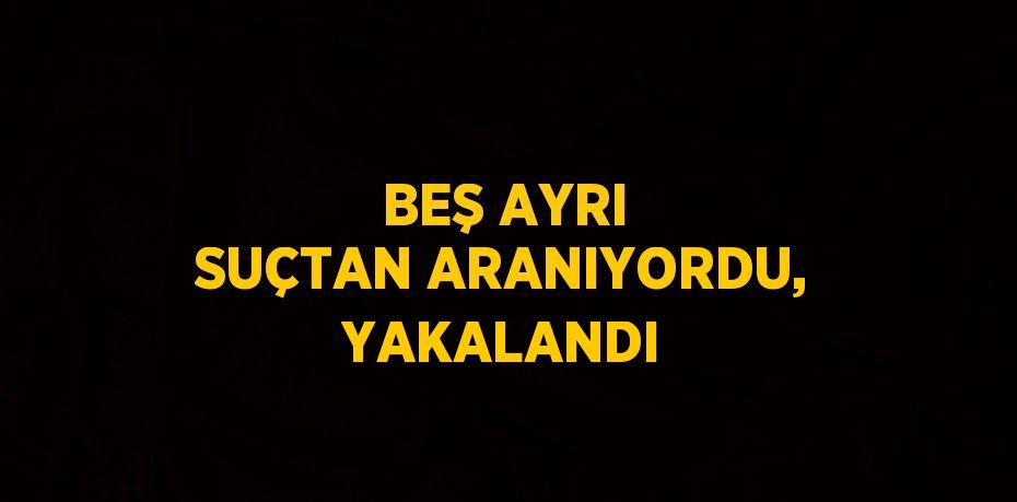 BEŞ AYRI SUÇTAN ARANIYORDU, YAKALANDI