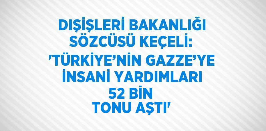 DIŞİŞLERİ BAKANLIĞI SÖZCÜSÜ KEÇELİ: 'TÜRKİYE’NİN GAZZE’YE İNSANİ YARDIMLARI 52 BİN TONU AŞTI'