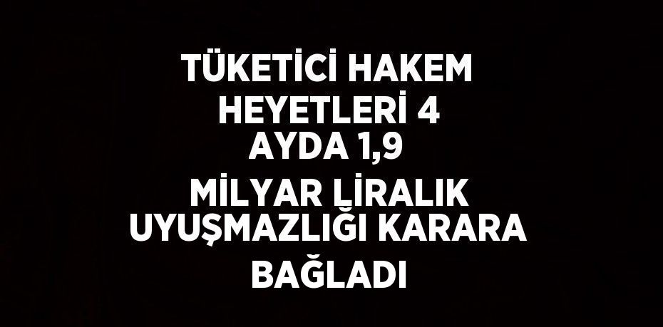 TÜKETİCİ HAKEM HEYETLERİ 4 AYDA 1,9 MİLYAR LİRALIK UYUŞMAZLIĞI KARARA BAĞLADI