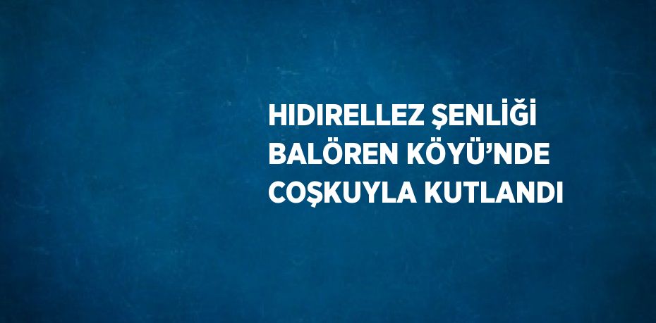HIDIRELLEZ ŞENLİĞİ BALÖREN KÖYÜ’NDE COŞKUYLA KUTLANDI