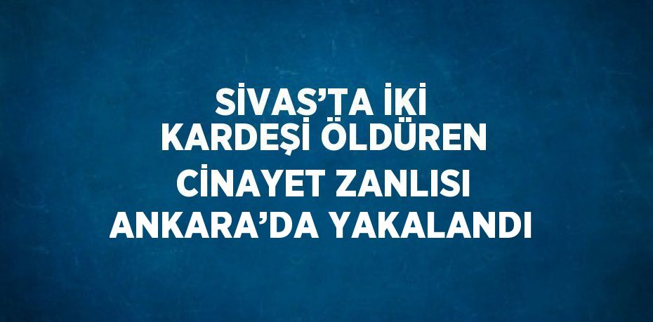 SİVAS’TA İKİ KARDEŞİ ÖLDÜREN CİNAYET ZANLISI ANKARA’DA YAKALANDI