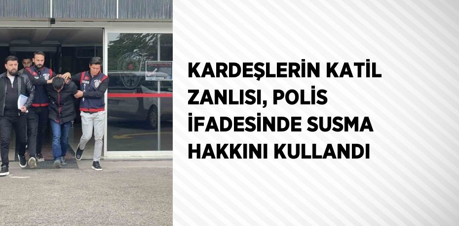 KARDEŞLERİN KATİL ZANLISI, POLİS İFADESİNDE SUSMA HAKKINI KULLANDI