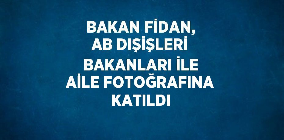 BAKAN FİDAN, AB DIŞİŞLERİ BAKANLARI İLE AİLE FOTOĞRAFINA KATILDI