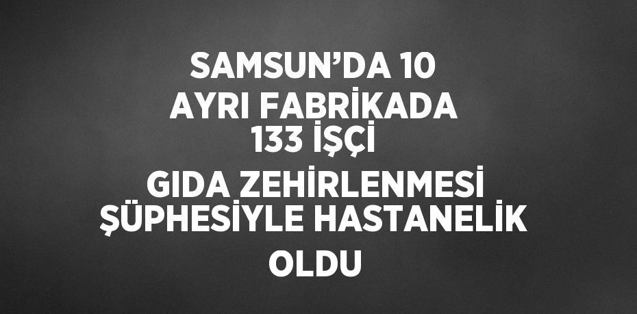 SAMSUN’DA 10 AYRI FABRİKADA 133 İŞÇİ GIDA ZEHİRLENMESİ ŞÜPHESİYLE HASTANELİK OLDU