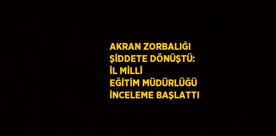 AKRAN ZORBALIĞI ŞİDDETE DÖNÜŞTÜ: İL MİLLİ EĞİTİM MÜDÜRLÜĞÜ İNCELEME BAŞLATTI