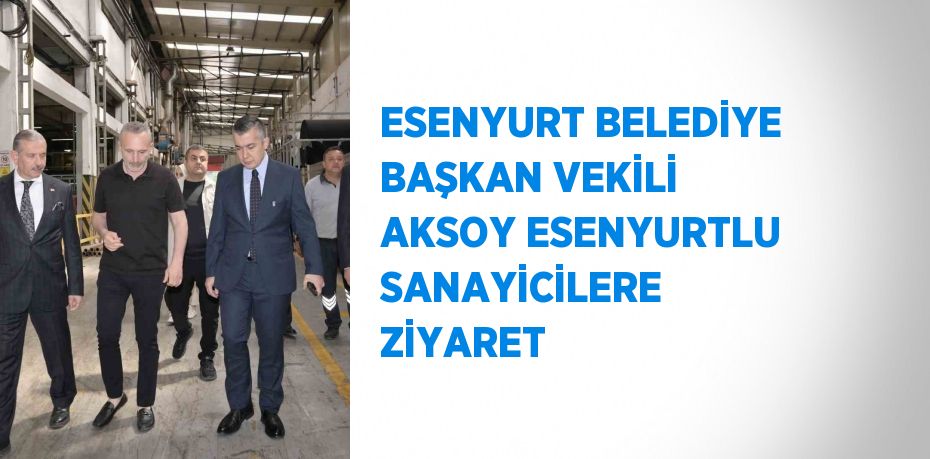 ESENYURT BELEDİYE BAŞKAN VEKİLİ AKSOY ESENYURTLU SANAYİCİLERE ZİYARET