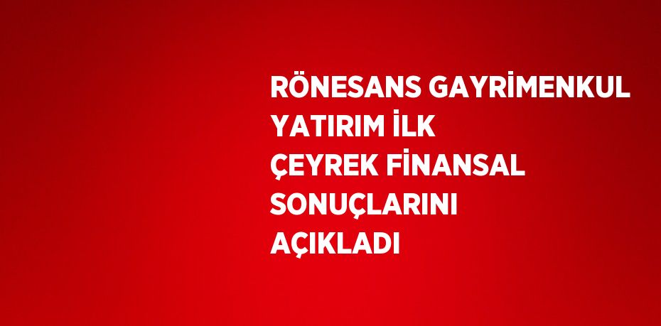 RÖNESANS GAYRİMENKUL YATIRIM İLK ÇEYREK FİNANSAL SONUÇLARINI AÇIKLADI