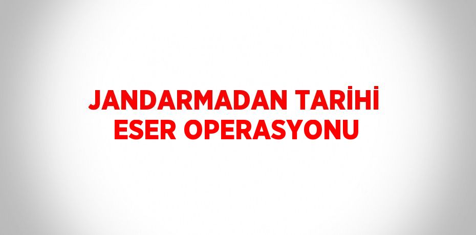 JANDARMADAN TARİHİ ESER OPERASYONU