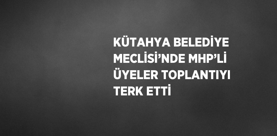 KÜTAHYA BELEDİYE MECLİSİ’NDE MHP’Lİ ÜYELER TOPLANTIYI TERK ETTİ