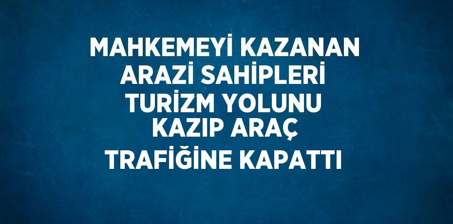 MAHKEMEYİ KAZANAN ARAZİ SAHİPLERİ TURİZM YOLUNU KAZIP ARAÇ TRAFİĞİNE KAPATTI