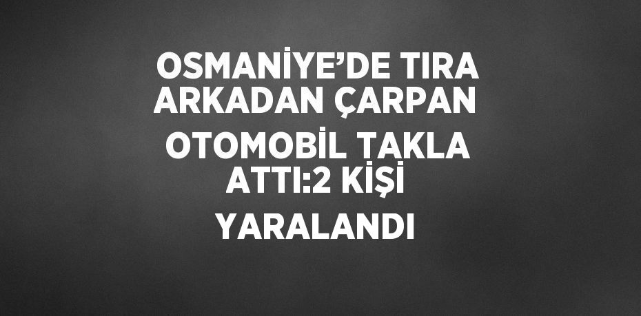 OSMANİYE’DE TIRA ARKADAN ÇARPAN OTOMOBİL TAKLA ATTI:2 KİŞİ YARALANDI