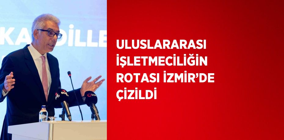 ULUSLARARASI İŞLETMECİLİĞİN ROTASI İZMİR’DE ÇİZİLDİ