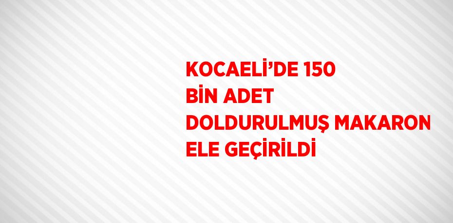 KOCAELİ’DE 150 BİN ADET DOLDURULMUŞ MAKARON ELE GEÇİRİLDİ