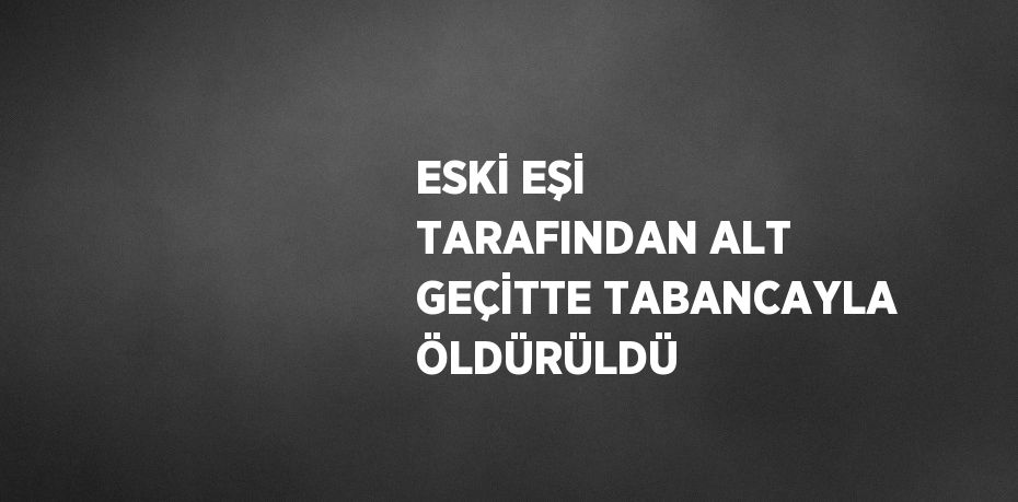 ESKİ EŞİ TARAFINDAN ALT GEÇİTTE TABANCAYLA ÖLDÜRÜLDÜ