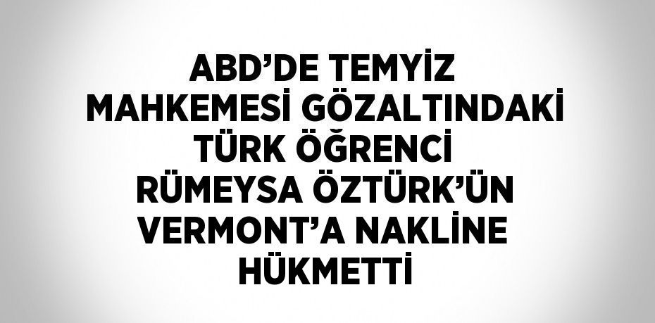 ABD’DE TEMYİZ MAHKEMESİ GÖZALTINDAKİ TÜRK ÖĞRENCİ RÜMEYSA ÖZTÜRK’ÜN VERMONT’A NAKLİNE HÜKMETTİ