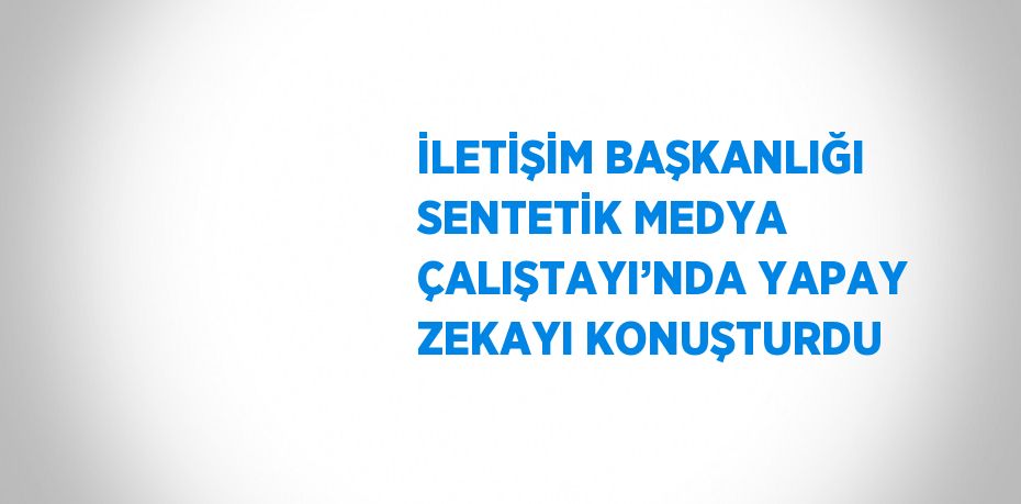 İLETİŞİM BAŞKANLIĞI SENTETİK MEDYA ÇALIŞTAYI’NDA YAPAY ZEKAYI KONUŞTURDU
