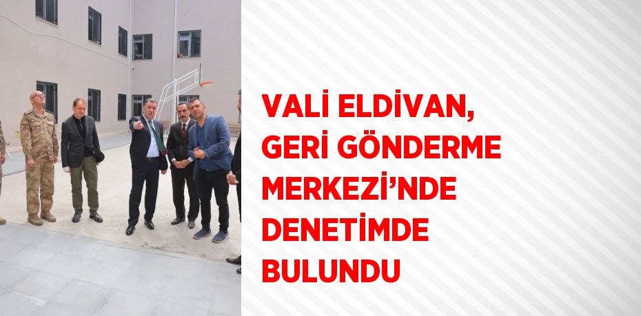 VALİ ELDİVAN, GERİ GÖNDERME MERKEZİ’NDE DENETİMDE BULUNDU