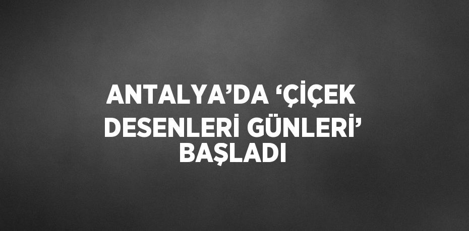 ANTALYA’DA ‘ÇİÇEK DESENLERİ GÜNLERİ’ BAŞLADI