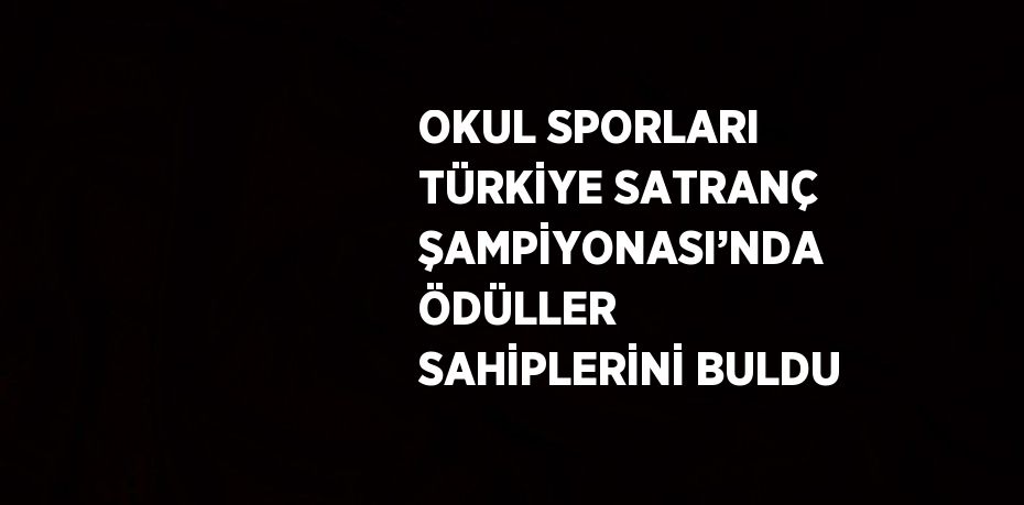 OKUL SPORLARI TÜRKİYE SATRANÇ ŞAMPİYONASI’NDA ÖDÜLLER SAHİPLERİNİ BULDU