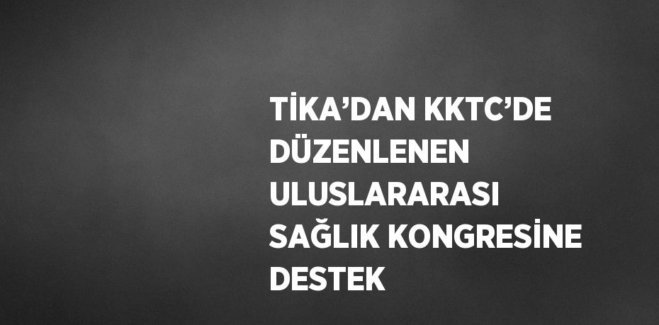 TİKA’DAN KKTC’DE DÜZENLENEN ULUSLARARASI SAĞLIK KONGRESİNE DESTEK